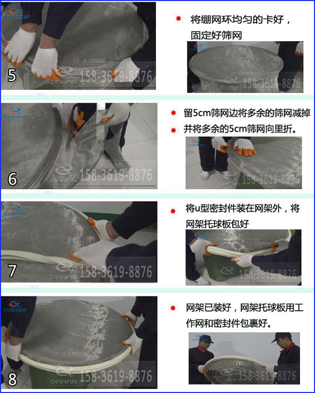 第五步：將旋振篩繃網(wǎng)環(huán)均勻的卡好固定好篩網(wǎng)第六步：留5cm篩網(wǎng)邊將多余的篩網(wǎng)減掉，并將多余的5cm篩網(wǎng)向里折第七步：將u型密封件裝在網(wǎng)架外，將網(wǎng)架托球板包好第八步：網(wǎng)架已裝好，網(wǎng)架托球板用工作網(wǎng)和密封件包裹好。