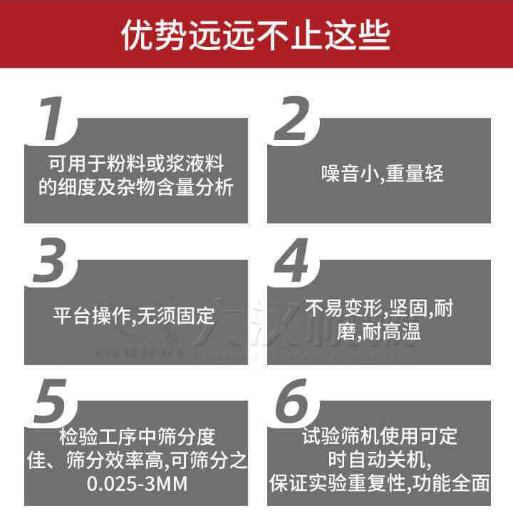 試驗(yàn)篩優(yōu)勢(shì)：1，可用于粉料或漿液料的細(xì)度及雜物含量分析。2，噪音小，重量輕。3，平臺(tái)操作，無須固定。4，不易變形，堅(jiān)固，耐磨，耐高溫。5，檢驗(yàn)工序中篩分度佳，篩分效率高，可篩分之0.025-3MM6，試驗(yàn)篩機(jī)使用可定時(shí)自動(dòng)關(guān)機(jī)保證實(shí)驗(yàn)重復(fù)性，功能全面。
